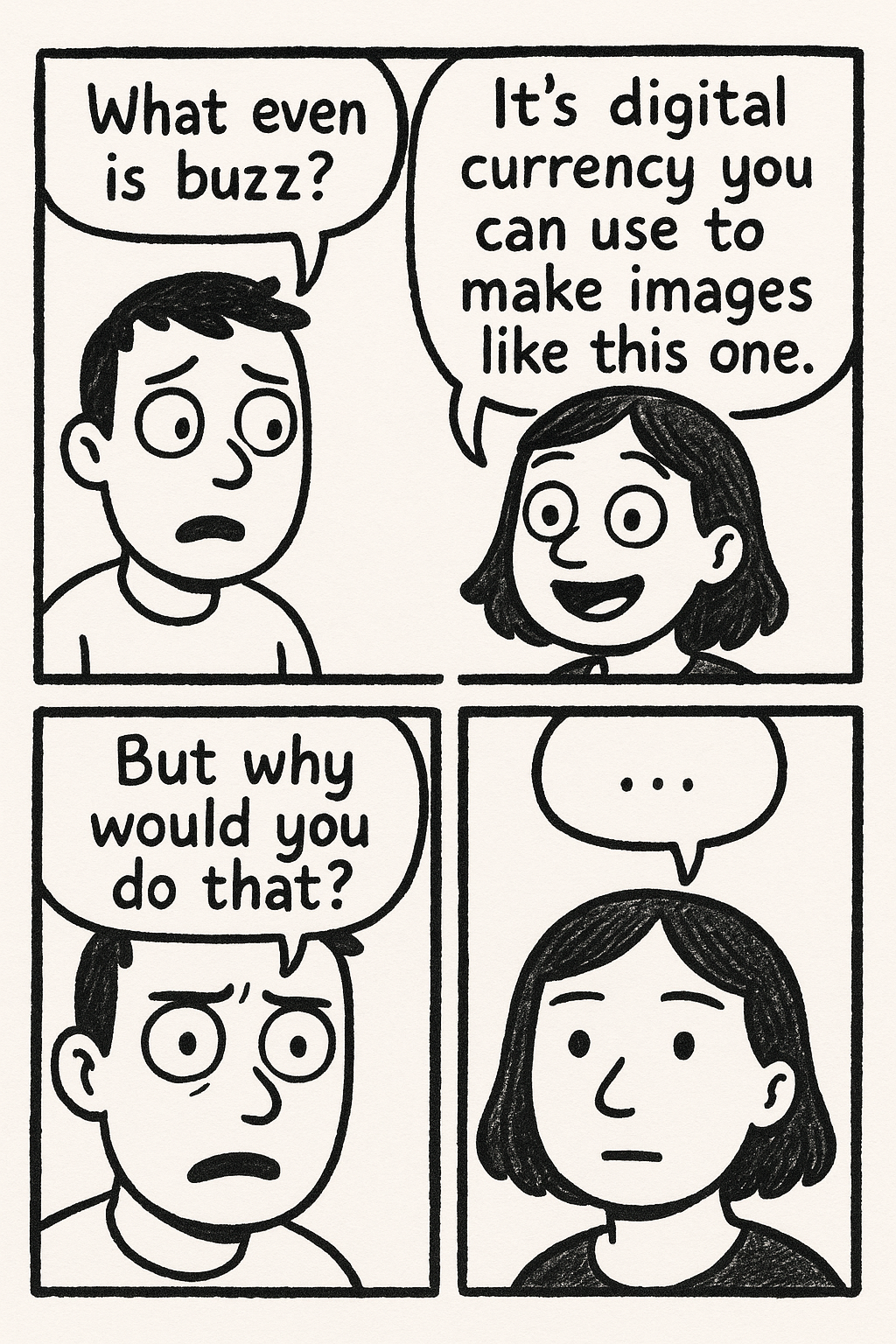 create a simple, hand-drawn comic strip with three panels:

Panel 1: two characters.

Character 1 (confused) says:
What even is buzz?

Character 2 (enthusiastic) says:
It's digital currency you can use to make images like this one.

Panel 2: close up on Character 1, looking even more confused, and slightly troubled.

Character 1 says:
But why would you do that?

Panel 3: close up on Character 2, blank-faced—as if something just dawned on her.

Character 2 says:
…

\[Style: bandes dessinées satirical comic] Aspect ratio: 4:5 Vertical orientation