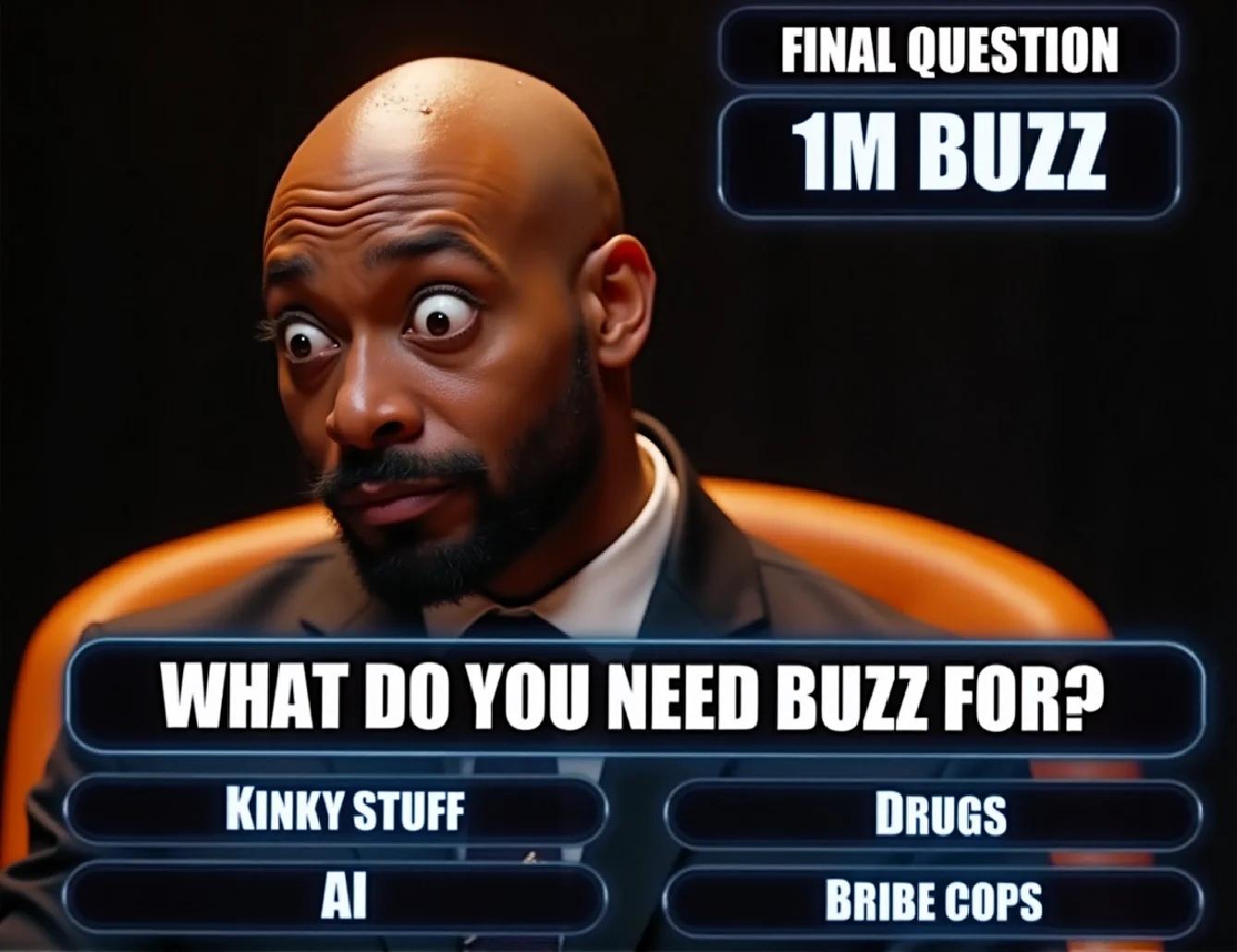 Create a hyper-realistic, cinematic 8K UHD image depicting a quiz show moment. The central character is an African bald man with a surprised and exaggerated cartoonish expression. He looks down with wide, cartoonish-like eyes popping out, a funny mustache, and a sweaty, wet face with visible water droplets on his head. His expression is highly unsure, showing extreme surprise.
He is dressed in a sleek black suit and seated against a vibrant orange background featuring a futuristic display. To the right, the glowing blue futuristic font reads: "Final Question", "1M Buzz", and "What do you need buzz for?". Below that, four multiple-choice answers are listed in glowing, high-tech font in alphabetical order: "Kinky stuff," "AI," "Drugs," and "Bribe cops."
The overall design emphasizes cinematic lighting, hyper-detail, and an ultra-realistic portrayal of textures and elements like sweat and reflections. Use vibrant colors, especially orange and blue, to enhance the futuristic and dynamic feel. Text elements should use an epic, bold font with glowing effects for dramatic impact.